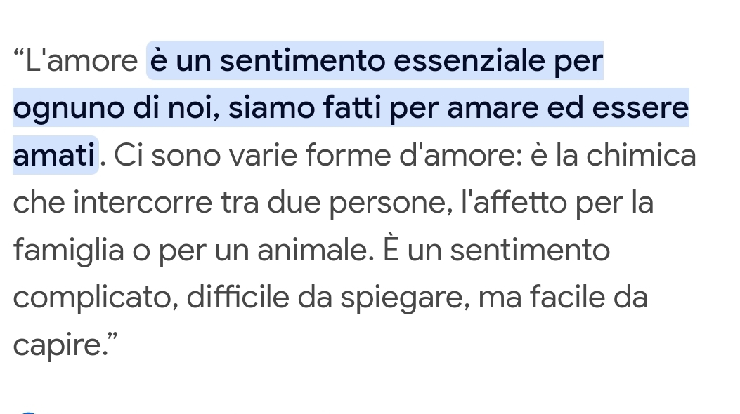 L'amore è un sentimento essenziale per 
ognuno di noi, siamo fatti per amare ed essere 
amati . Ci sono varie forme d'amore: è la chimica 
che intercorre tra due persone, l'affetto per la 
famiglia o per un animale. É un sentimento 
complicato, difficile da spiegare, ma facile da 
capire.”