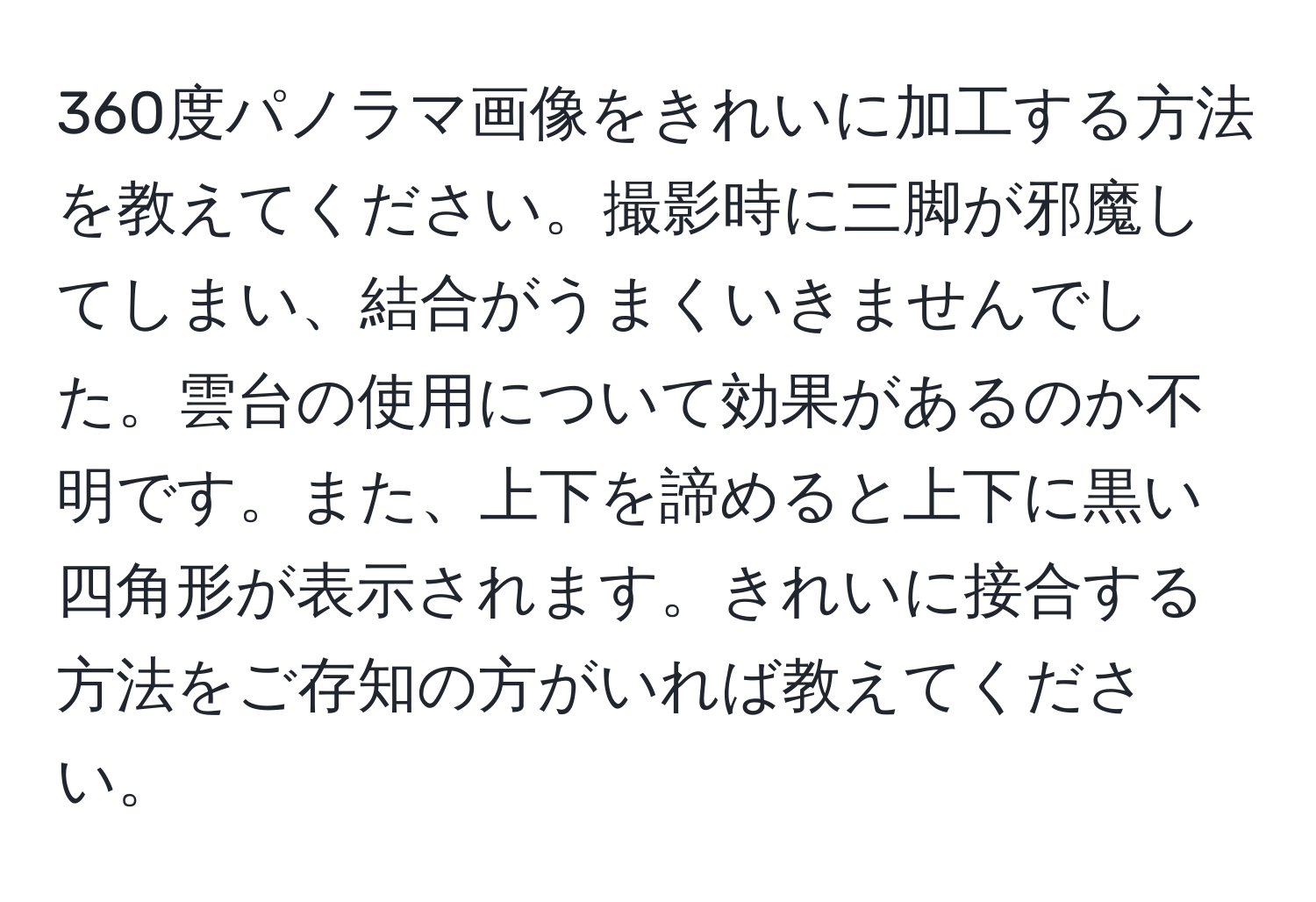 360度パノラマ画像をきれいに加工する方法を教えてください。撮影時に三脚が邪魔してしまい、結合がうまくいきませんでした。雲台の使用について効果があるのか不明です。また、上下を諦めると上下に黒い四角形が表示されます。きれいに接合する方法をご存知の方がいれば教えてください。