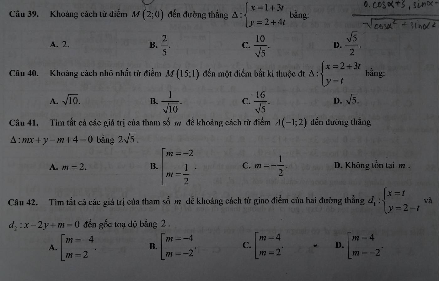 Khoảng cách từ điểm M(2;0) đến đường thẳng △ :beginarrayl x=1+3t y=2+4tendarray. bằng:
A. 2. B.  2/5 . C.  10/sqrt(5) .  sqrt(5)/2 .
D.
Câu 40. Khoảng cách nhỏ nhất từ điểm M(15;1) đến một điểm bất kì thuộc đt △ :beginarrayl x=2+3t y=tendarray. bằng:
A. sqrt(10). B.  1/sqrt(10) .  16/sqrt(5) .
C.
D. sqrt(5).
Câu 41. Tìm tất cả các giá trị của tham số m để khoảng cách từ điểm A(-1;2) đến đường thẳng
△ :mx+y-m+4=0 bằng 2sqrt(5).
A. m=2. B. beginarrayl m=-2 m= 1/2 endarray. · C. m=- 1/2 . D. Không tồn tại m .
Câu 42. Tìm tất cả các giá trị của tham số m để khoảng cách từ giao điểm của hai đường thẳng d_1:beginarrayl x=t y=2-tendarray. và
d_2:x-2y+m=0 đến gốc toạ độ bằng 2 .
A. beginarrayl m=-4 m=2endarray. . beginarrayl m=-4 m=-2endarray. . beginarrayl m=4 m=2endarray. . D. beginarrayl m=4 m=-2endarray. .
B.
C.