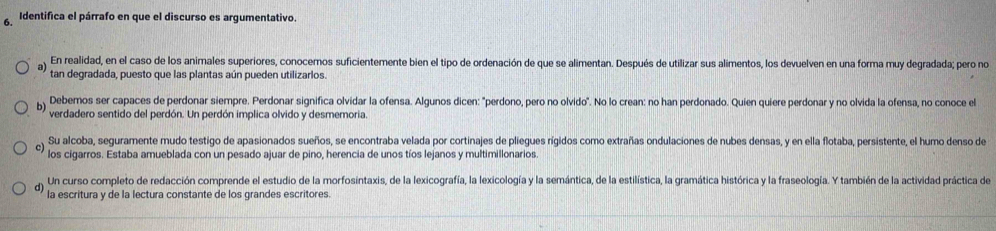 Identifica el párrafo en que el discurso es argumentativo.
a) En realidad, en el caso de los animales superiores, conocemos suficientemente bien el tipo de ordenación de que se alimentan. Después de utilizar sus alimentos, los devuelven en una forma muy degradada; pero no
tan degradada, puesto que las plantas aún pueden utilizarlos.
b) Debemos ser capaces de perdonar siempre. Perdonar significa olvidar la ofensa. Algunos dicen: "perdono, pero no olvido". No lo crean: no han perdonado. Quien quiere perdonar y no olvida la ofensa, no conoce el
verdadero sentido del perdón. Un perdón implica olvido y desmemoria.
Su alcoba, seguramente mudo testigo de apasionados sueños, se encontraba velada por cortinajes de plíegues rígidos como extrañas ondulaciones de nubes densas, y en ella flotaba, persistente, el humo denso de
c) los cigarros. Estaba amueblada con un pesado ajuar de pino, herencia de unos tíos lejanos y multimillonarios.
d) Un curso completo de redacción comprende el estudio de la morfosintaxis, de la lexicografía, la lexicología y la semántica, de la estilística, la gramática histórica y la fraseología. Y también de la actividad práctica de
la escritura y de la lectura constante de los grandes escritores.