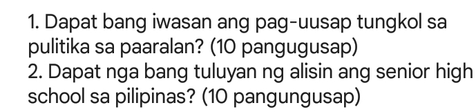 Dapat bang iwasan ang pag-uusap tungkol sa 
pulitika sa paaralan? (10 pangugusap) 
2. Dapat nga bang tuluyan ng alisin ang senior high 
school sa pilipinas? (10 pangungusap)