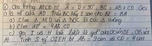 ① cho hthg ABCD CC widehat A=widehat D=90°, BC=AB+CD Goi 
lā tó cià 4D. Tren BC lay E sao cho BE=BA. 
a) Clum △ AED vo △ BOC lā cac A wōng 
b) clm AD^2=4AB· CD
() goì I vá H laā Quá+ lā góaia OcvàiDE, OBváì 
AE. Tinh S tg OIEH of AB=9cm vá CD=4cm