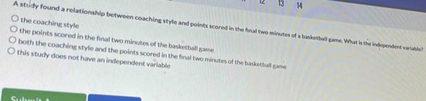 12 13 14
the coaching style
A study found a relationship between coaching style and points scored in the final two minutes of a basketball game. What is the independent variable 
the points scored in the final two minutes of the basketball game
both the coaching style and the points scored in the final two minutes of the basketball game
this study does not have an independent variable