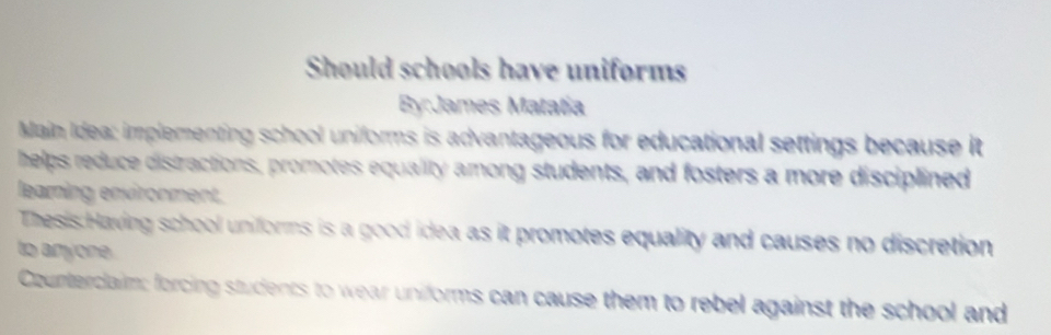 Should schools have uniforms 
By:James Matatía 
Main Idea: implementing school uniforms is advantageous for educational settings because it 
helps reduce distractions, promotes equality among students, and fosters a more disciplined 
learning environment. 
Thesis Having school uniforms is a good idea as it promotes equality and causes no discretion 
to anyone. 
Counterclaim: forcing students to wear uniforms can cause them to rebel against the school and