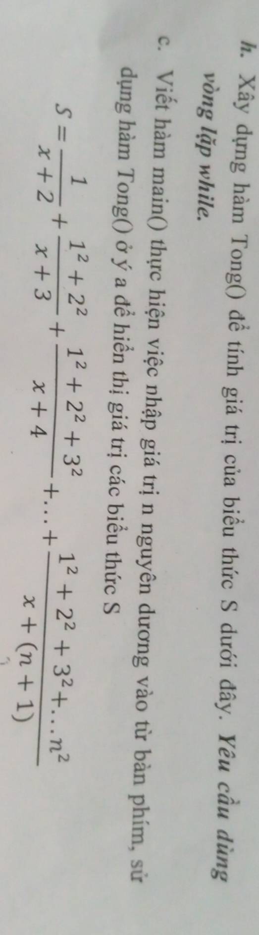 Xây dựng hàm Tong() đề tính giá trị của biểu thức S dưới đây. Yêu cầu dùng 
vòng lặp while. 
c. Viết hàm main() thực hiện việc nhập giá trị n nguyên dương vào từ bàn phím, sử 
dụng hàm Tong() ở ý a để hiển thị giá trị các biểu thức S
S= 1/x+2 + (1^2+2^2)/x+3 + (1^2+2^2+3^2)/x+4 +...+ (1^2+2^2+3^2+...n^2)/x+(n+1) 