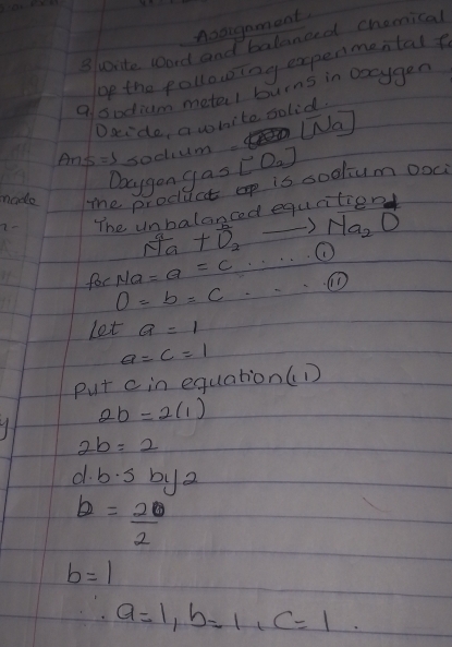 Aaaigament. 
surite Word and balanced chamical 
op the pollowing expenmental 
a sodium metel burns in oxcygen 
Daido, a white solid 
WNa
Ans=s soclium. [O_2]
Daygon gas 
made me producet op is sodlum ooc 
2- The unhalanced equcitionl 
) Na_2O
frac a+vector D+ 1/2  ① 
for Ma=a=c ①
O=b=c
Let a=1
a=c=1
put c in equation(D
2b=2(1)
2b=2
d· b· sbc 2
b= 20/2 
b=1
a=1, b=1, c=1.