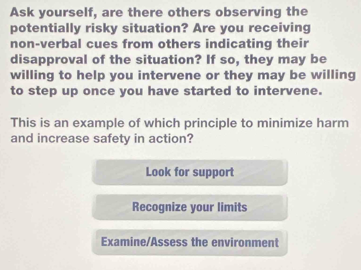 Ask yourself, are there others observing the
potentially risky situation? Are you receiving
non-verbal cues from others indicating their
disapproval of the situation? If so, they may be
willing to help you intervene or they may be willing
to step up once you have started to intervene.
This is an example of which principle to minimize harm
and increase safety in action?
Look for support
Recognize your limits
Examine/Assess the environment