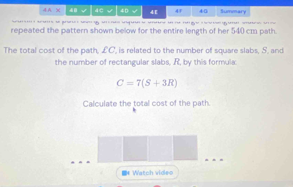 4A* 48 4C 4D 4E 4F 4G Summary 
repeated the pattern shown below for the entire length of her 540 cm path. 
The total cost of the path, £C, is related to the number of square slabs, S, and 
the number of rectangular slabs, R, by this formula:
C=7(S+3R)
Calculate the total cost of the path. 
_ 
Watch video