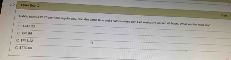 Gabby earns $19.25 per hour regular pay. She also earns time and a half overtime pay. Last week, she worked 46 hours. What was her total pay?
$943.25
$28.88
$741.12
$770.00