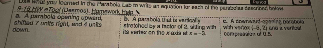 Group Period 
J 
Use what you learned in the Parabola Lab to write an equation for each of the parabolas described below. 
9-16 HW eTool (Desmos). Homework Help 
a. A parabola opening upward, b. A parabola that is vertically c. A downward-opening parabola 
shifted 7 units right, and 4 units stretched by a factor of 2, sitting with with vertex (-5,2) and a vertical 
down. its vertex on the x-axis at x=-3. compression of 0.5.