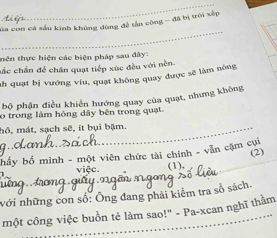 ủa con cá sấu kinh khủng dùng để tấn công - đã bị trói xếp 
_ 
thên thực hiện các biện pháp sau đây: 
hắc chắn đề chân quạt tiếp xúc đều với nền. 
ah quạt bị vướng víu, quạt không quay được sẽ làm nóng 
bộ phận điều khiển hướng quay của quạt, nhưng không 
o trong làm hỏng dây bên trong quạt. 
hô, mát, sạch sẽ, ít bụi bặm. 

(2) 
hấy bố mình - một viên chức tài chính - vẫn cặm cụi 
việc. 
1 (1), 
nới những con số: Ông đang phải kiểm tra sổ sách. 
một công việc buồn tẻ làm sao!" - Pa-xcan nghĩ thầm