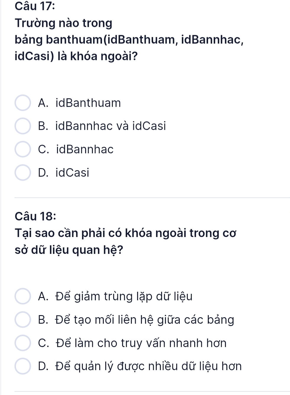 Trường nào trong
bảng banthuam(idBanthuam, idBannhac,
idCasi) là khóa ngoài?
A. idBanthuam
B. idBannhac và idCasi
C. idBannhac
D. idCasi
Câu 18:
Tại sao cần phải có khóa ngoài trong cơ
sở dữ liệu quan hệ?
A. Để giảm trùng lặp dữ liệu
B. Để tạo mối liên hệ giữa các bảng
C. Để làm cho truy vấn nhanh hơn
D. Để quản lý được nhiều dữ liệu hơn