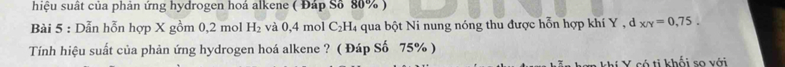 hiệu suất của phản ứng hydrogen hoá alkene ( Đáp Số 80% ) 
Bài 5 : Dẫn hỗn hợp X gồm 0, 2 mol H_2 và 0,4 mol C₂H₄ qua bột Ni nung nóng thu được hỗn hợp khí Y , d x/y=0,75. 
Tính hiệu suất của phản ứng hydrogen hoá alkene ? ( Đáp Số 75% ) 
*n khí Y có ti khối so với