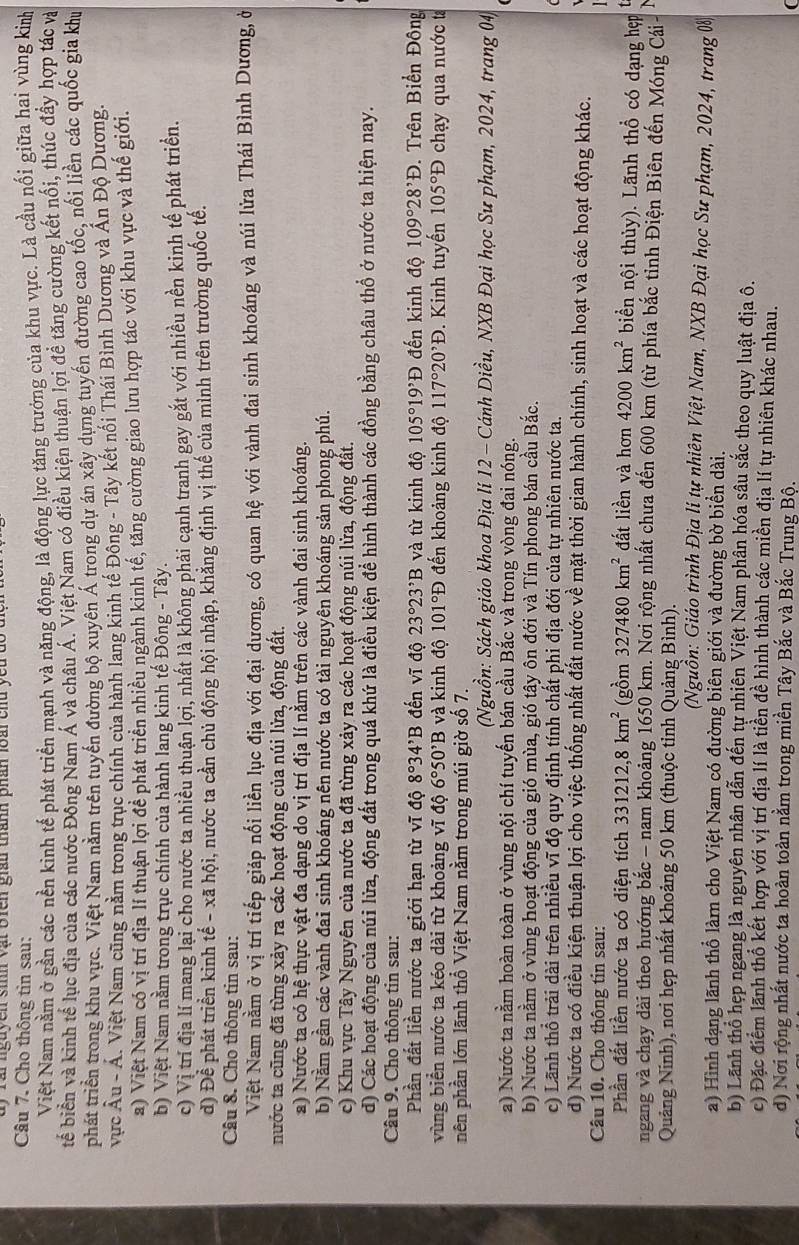 rai nguyen sinh vật bien gián thành phân loài chu y 
Câu 7. Cho thông tin sau:
Việt Nam nằm ở gần các nền kinh tế phát triển mạnh và năng động, là động lực tăng trưởng của khu vực. Là cầu nối giữa hai vùng kinh
bể biển và kinh tế lục địa của các nước Đồng Nam Á và châu Á. Việt Nam có điều kiện thuận lợi đề tăng cường kết nối, thúc đầy hợp tác và
phát triển trong khu vực. Việt Nam năm trên tuyển đường bộ xuyên Á trong dự án xây dựng tuyến đường cao tốc, nối liền các quốc gia khu
vực hat Au-hat A A. Việt Nam cũng nằm trong trục chính của hành lang kinh tế Đông - Tây kết nối Thái Bình Dương và Ấn Độ Dương.
a) Việt Nam có vị trí địa lí thuận lợi đề phát triển nhiều ngành kinh tế, tăng cường giao lưu hợp tác với khu vực và thế giới.
b) Việt Nam nằm trong trục chính của hành lang kinh tế Đông - Tây.
c) Vị trí địa lí mang lại cho nước ta nhiều thuận lợi, nhất là không phải cạnh tranh gay gắt với nhiều nền kinh tế phát triển.
d) Để phát triển kinh tế - xã hội, nước ta cần chủ động hội nhập, khăng định vị thế của mình trên trường quốc tế.
Câu 8. Cho thông tin sau:
Việt Nam nằm ở vị trí tiếp giáp nối liền lục địa với đại dương, có quan hệ với vành đai sinh khoáng và núi lửa Thái Bình Dương, ở
nước ta cũng đã từng xảy ra các hoạt động của núi lừa, động đất.
a) Nước ta có hệ thực vật đa dạng do vị trí địa lí nằm trên các vành đai sinh khoáng.
b) Nằm gần các vành đai sinh khoáng nên nước ta có tài nguyên khoáng sản phong phú.
c) Khu vực Tây Nguyên của nước ta đã từng xảy ra các hoạt động núi lửa, động đất.
d) Các hoạt động của núi lửa, động đất trong quá khứ là điều kiện để hình thành các đồng bằng châu thổ ở nước ta hiện nay.
Câu 9. Cho thông tin sau:
Phần đất liền nước ta giới hạn từ vĩ độ 8°34^,B đến vĩ độ 23°23^,B và từ kinh độ 105°19'D đến kinh độ 109°28^,D. Trên Biến Đồng
vùng biển nước ta kéo dài từ khoảng vĩ độ 6°50^,B và kinh độ 101°D đến khoảng kinh độ 117°20'D. Kinh tuyến 105°D chạy qua nước t
nên phần lớn lãnh thổ Việt Nam nằm trong múi giờ số 7.
(Nguồn: Sách giáo khoa Địa lí 12 - Cánh Diều, NXB Đại học Sư phạm, 2024, trang 04)
a) Nước ta nằm hoàn toàn ở vùng nội chí tuyến bán cầu Bắc và trong vòng đai nóng.
b) Nước ta nằm ở vùng hoạt động của gió mùa, gió tây ôn đới và Tín phong bán cầu Bắc.
c) Lãnh thổ trải dài trên nhiều vĩ độ quy định tính chất phi địa đới của tự nhiên nước ta.
d) Nước ta có điều kiện thuận lợi cho việc thống nhất đất nước về mặt thời gian hành chính, sinh hoạt và các hoạt động khác.
Câu 10. Cho thông tin sau:
Phần đất liền nước ta có diện tích 331212,8km^2 (gồm 327480km^2 đất liền và hơn 4200km^2 biển nội thủy). Lãnh thổ có dạng hẹp
ngang và chạy dài theo hướng bắc - nam khoảng 1650 km. Nơi rộng nhất chưa đến 600 km (từ phía bắc tỉnh Điện Biên đến Móng Cái -
Quảng Ninh), nơi hẹp nhất khoảng 50 km (thuộc tỉnh Quảng Bình).
Nguồn: Giáo trình Địa lí tự nhiên Việt Nam, NXB Đại học Sư phạm, 2024, trang 0%
a) Hình dạng lãnh thổ làm cho Việt Nam có đường biên giới và đường bờ biển dài.
b) Lãnh thổ hẹp ngang là nguyên nhân dẫn đến tự nhiên Việt Nam phân hóa sâu sắc theo quy luật địa ô.
c) Đặc điểm lãnh thổ kết hợp với vị trí địa lí là tiền đề hình thành các miền địa lí tự nhiên khác nhau.
d) Nơi rộng nhất nước ta hoàn toàn nằm trong miền Tây Bắc và Bắc Trung Bộ.