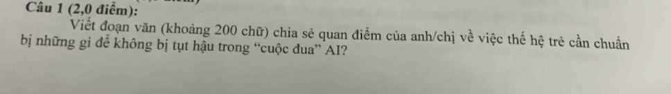 (2,0 điểm): 
Viết đoạn văn (khoảng 200 chữ) chia sẻ quan điểm của anh/chị về việc thế hệ trẻ cần chuẩn 
bị những gì để không bị tụt hậu trong “cuộc đua” AI?