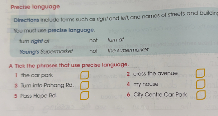 Precise language
Directions include terms such as right and left, and names of streets and buildin
You must use precise language.
turn right at not turn at
Young's Supermarket not the supermarket
A Tick the phrases that use precise language.
1 the car park 2 cross the avenue
3 Turn into Pahang Rd. 4 my house
5 Pass Hope Rd. 6 City Centre Car Park