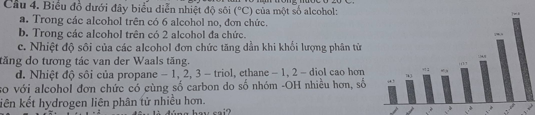 Biểu đồ dưới đây biểu diễn nhiệt độ sôi (^circ C) của một số alcohol:
a. Trong các alcohol trên có 6 alcohol no, đơn chức.
b. Trong các alcohol trên có 2 alcohol đa chức.
c. Nhiệt độ sôi của các alcohol đơn chức tăng dần khi khối lượng phân từ
tăng do tương tác van der Waals tăng. 
d. Nhiệt độ sôi của propane - 1, 2, 3 - triol, ethane - 1, 2 - diọl cao hơn
so với alcohol đơn chức có gùng số carbon do số nhóm -OH nhiều hơn, số 
liên kết hydrogen liên phân tử nhiều hơn.
è