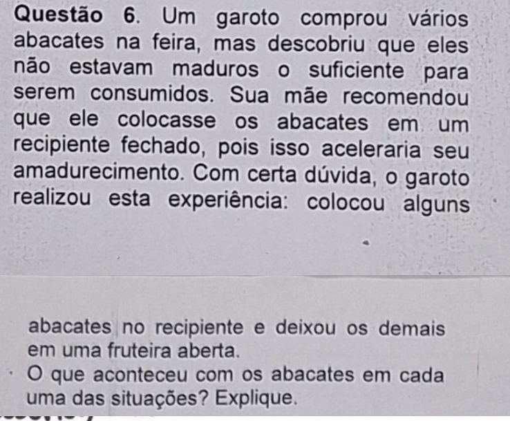 Um garoto comprou vários 
abacates na feira, mas descobriu que eles 
não estavam maduros o suficiente para 
serem consumidos. Sua mãe recomendou 
que ele colocasse os abacates em um 
recipiente fechado, pois isso aceleraria seu 
amadurecimento. Com certa dúvida, o garoto 
realizou esta experiência: colocou alguns 
abacates no recipiente e deixou os demais 
em uma fruteira aberta. 
O que aconteceu com os abacates em cada 
uma das situações? Explique.