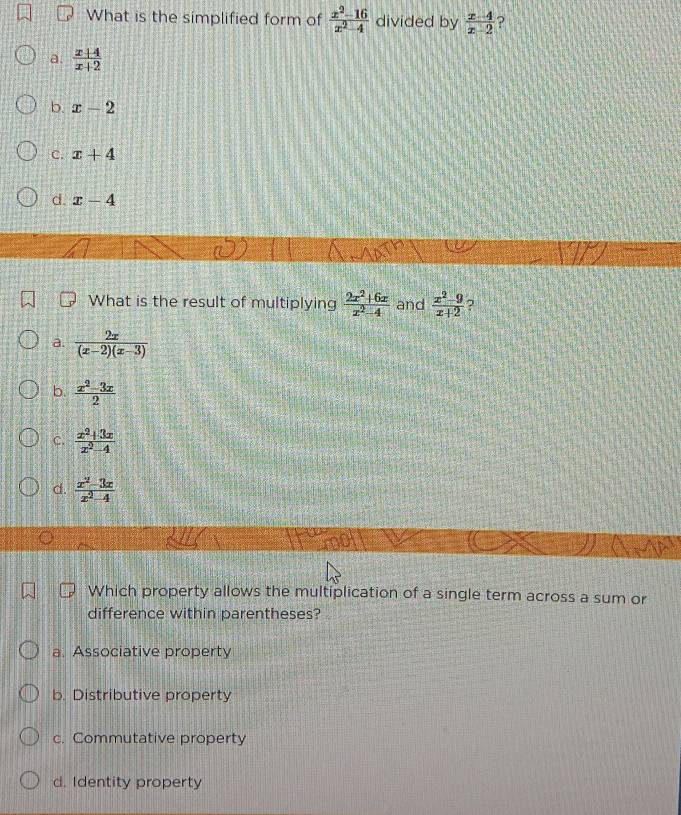 What is the simplified form of  (x^2-16)/x^2-4  divided by  (x-4)/x-2  ?
a.  (x+4)/x+2 
b. x-2
C. x+4
d. x-4
What is the result of multiplying  (2x^2+6x)/x^2-4  and  (x^2-9)/x+2  ?
a  2x/(x-2)(x-3) 
b.  (x^2-3x)/2 
C.  (x^2+3x)/x^2-4 
d.  (x^2-3x)/x^2-4 
Which property allows the multiplication of a single term across a sum or
difference within parentheses?
a. Associative property
b. Distributive property
c. Commutative property
d. Identity property