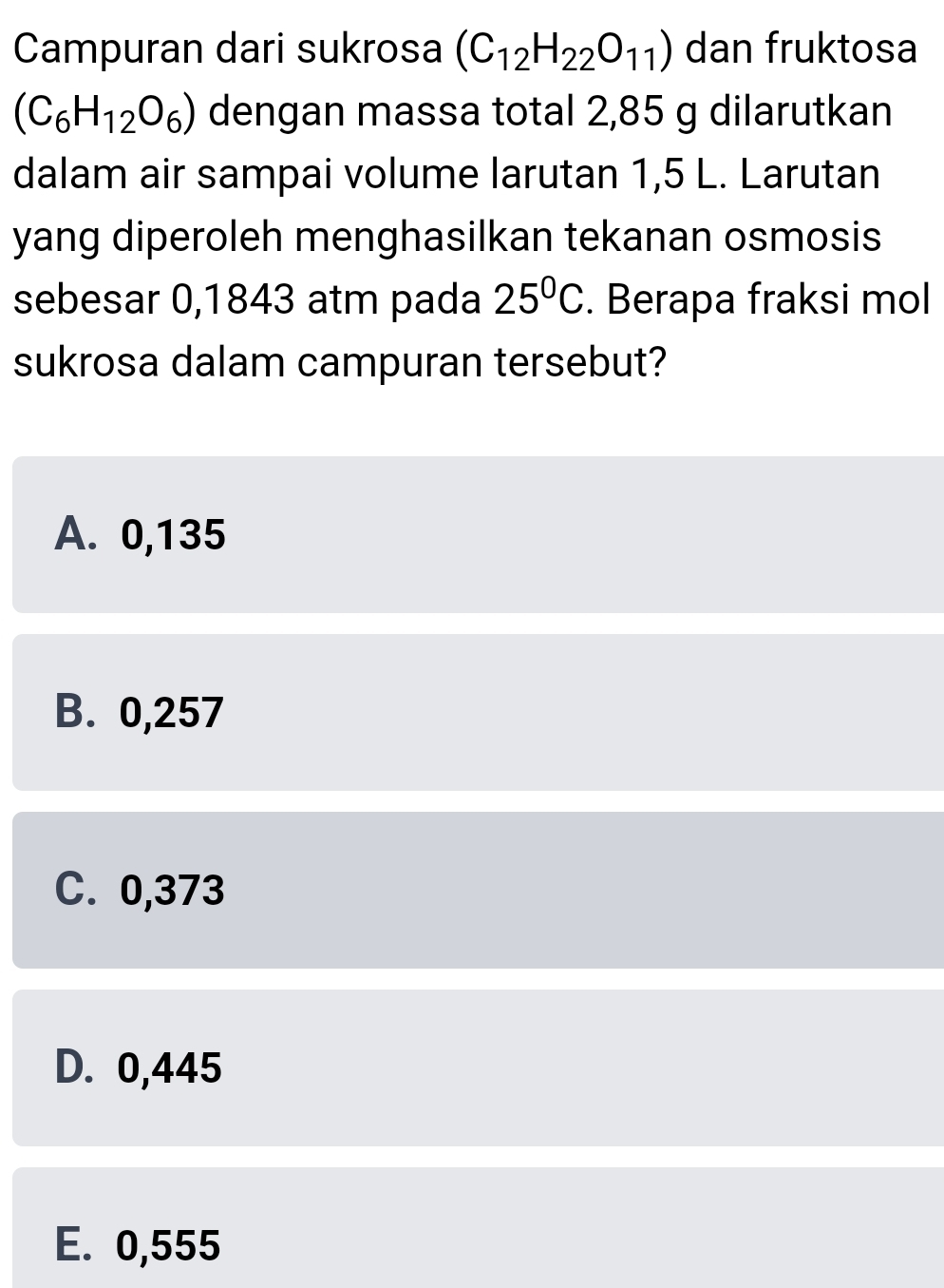 Campuran dari sukrosa (C_12H_22O_11) dan fruktosa
(C_6H_12O_6) dengan massa total 2,85 g dilarutkan
dalam air sampai volume larutan 1,5 L. Larutan
yang diperoleh menghasilkan tekanan osmosis
sebesar 0,1843 atm pada 25°C. Berapa fraksi mol
sukrosa dalam campuran tersebut?
A. 0,135
B. 0,257
C. 0,373
D. 0,445
E. 0,555