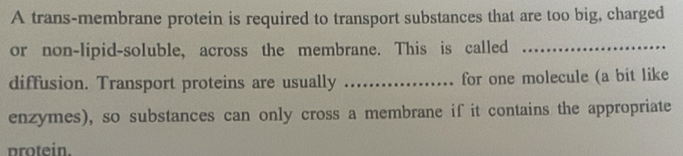 A trans-membrane protein is required to transport substances that are too big, charged 
or non-lipid-soluble, across the membrane. This is called_ 
diffusion. Transport proteins are usually _for one molecule (a bit like 
enzymes), so substances can only cross a membrane if it contains the appropriate 
protein.