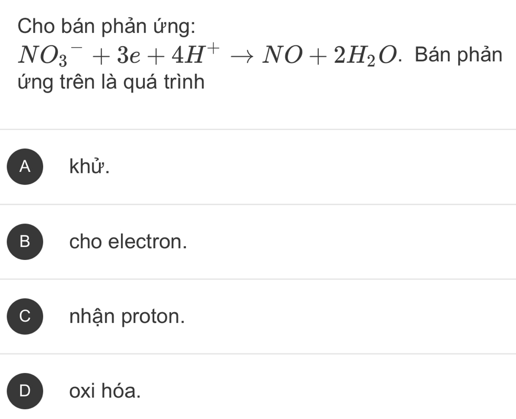 Cho bán phản ứng:
NO_3^(-+3e+4H^+)to NO+2H_2O. Bán phản
ứng trên là quá trình
A khử.
B cho electron.
C nhận proton.
J oxi hóa.