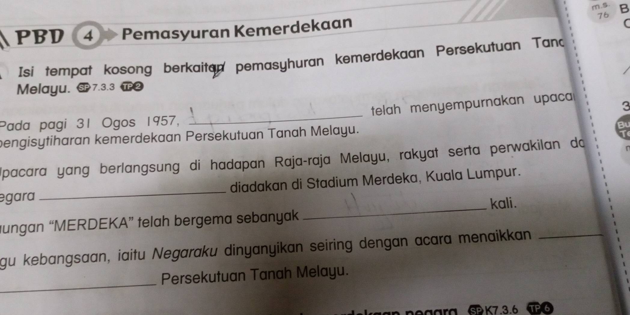 PBD ④ Pemasyuran Kemerdekaan 
76 
Isi tempat kosong berkaitan pemasyhuran kemerdekaan Persekutuan Tand 
Melayu. § 7.3.3 2 
telah menyempurnakan upaca 
3 
Pada pagi 31 Ogos 1957, 
_ 
bengisytiharan kemerdekaan Persekutuan Tanah Melayu. 
B 
Ipacara yang berlangsung di hadapan Raja-raja Melayu, rakyat serta perwakilan do 
egara_ diadakan di Stadium Merdeka, Kuala Lumpur. 
_kali. 
gungan “MERDEKA” telah bergema sebanyak 
gu kebangsaan, iaitu Negaraku dinyanyikan seiring dengan acara menaikkan_ 
_ 
Persekutuan Tanah Melayu. 
EK7.3.6 TP6