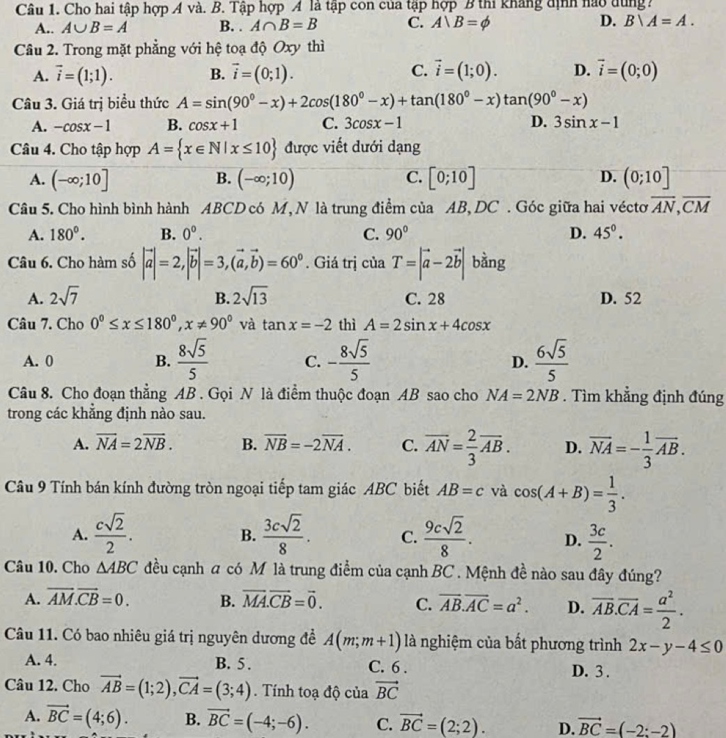 Cho hai tập hợp Á và. B. Tập hợp A là tập con của tập hợp B thi khẳng dịnh nào dùng?
A.. A∪ B=A B. . A∩ B=B C. A|B=phi D. Bvee A=A.
Câu 2. Trong mặt phẳng với hệ toạ độ Oxy thì
C.
A. vector i=(1;1). B. vector i=(0;1). vector i=(1;0). D. vector i=(0;0)
Câu 3. Giá trị biểu thức A=sin (90°-x)+2cos (180°-x)+tan (180°-x)tan (90°-x)
A. -cos x-1 B. cos x+1 C. 3cos x-1 D. 3sin x-1
Câu 4. Cho tập hợp A= x∈ N|x≤ 10 được viết dưới dạng
A. (-∈fty ;10] (-∈fty ;10) C. [0;10] D. (0;10]
B.
Câu 5. Cho hình bình hành ABCD có M, N là trung điểm của AB,DC . Góc giữa hai véctơ overline AN,overline CM
A. 180°. B. 0^0. C. 90° D. 45°.
Câu 6. Cho hàm số |vector a|=2,|vector b|=3,(vector a,vector b)=60^0. Giá trị của T=|vector a-2vector b| bàng
A. 2sqrt(7) B. 2sqrt(13) C. 28 D. 52
Câu 7. Cho 0^0≤ x≤ 180^0,x!= 90^0 và tan x=-2 thì A=2sin x+4cos x
A. 0 B.  8sqrt(5)/5  - 8sqrt(5)/5   6sqrt(5)/5 
C.
D.
Câu 8. Cho đoạn thẳng AB . Gọi N là điểm thuộc đoạn AB sao cho NA=2NB. Tìm khẳng định đúng
trong các khẳng định nào sau.
A. vector NA=2vector NB. B. overline NB=-2overline NA. C. overline AN= 2/3 overline AB. D. overline NA=- 1/3 overline AB.
Câu 9 Tính bán kính đường tròn ngoại tiếp tam giác ABC biết AB=c và cos (A+B)= 1/3 .
A.  csqrt(2)/2 .  3csqrt(2)/8 .  9csqrt(2)/8 .
B.
C.
D.  3c/2 .
Câu 10. Cho △ ABC đều cạnh a có M là trung điểm của cạnh BC . Mệnh đề nào sau đây đúng?
A. overline AM.overline CB=0. B. vector MA.vector CB=vector 0. C. overline AB.overline AC=a^2. D. overline AB.overline CA= a^2/2 .
Câu 11. Có bao nhiêu giá trị nguyên dương đề A(m;m+1) là nghiệm của bất phương trình 2x-y-4≤ 0
A. 4. B. 5 . C. 6 .
D. 3 .
Câu 12. Cho vector AB=(1;2),vector CA=(3;4). Tính toạ độ của vector BC
A. vector BC=(4;6). B. vector BC=(-4;-6). C. vector BC=(2;2). D. vector BC=(-2;-2)