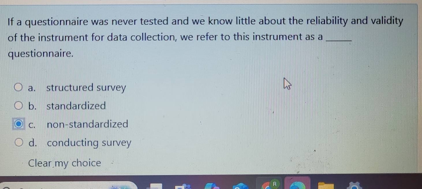 If a questionnaire was never tested and we know little about the reliability and validity
of the instrument for data collection, we refer to this instrument as a_
questionnaire.
a. structured survey
b. standardized
c. non-standardized
d. conducting survey
Clear my choice