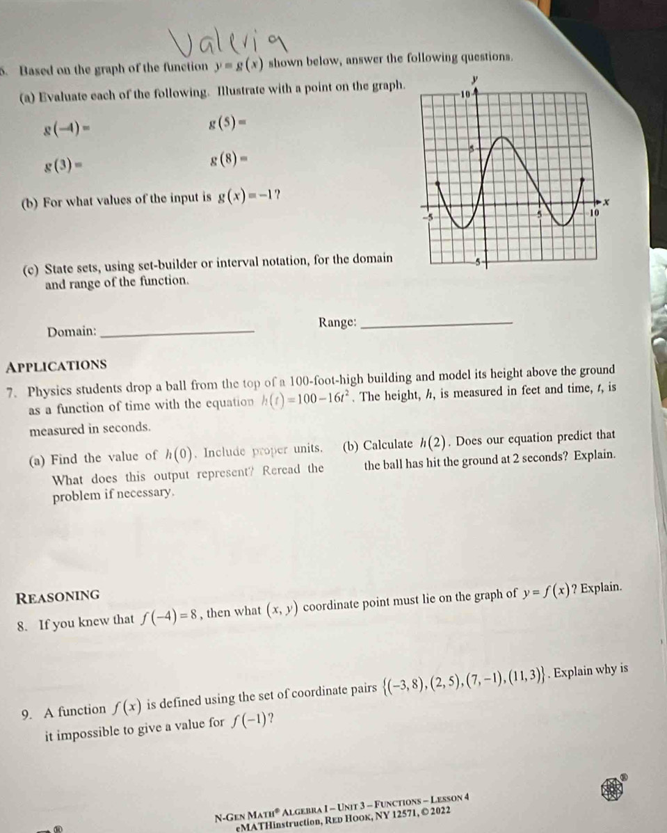 Based on the graph of the function y=g(x) shown below, answer the following questions. 
(a) Evaluate each of the following. Illustrate with a point on the graph.
g(-4)=
g(5)=
g(3)=
g(8)=
(b) For what values of the input is g(x)=-1 ? 
(c) State sets, using set-builder or interval notation, for the domain 
and range of the function. 
Range:_ 
Domain:_ 
Applications 
7. Physics students drop a ball from the top of a 100-foot -high building and model its height above the ground 
as a function of time with the equation h(t)=100-16t^2. The height, h, is measured in feet and time, r, is 
measured in seconds. 
(a) Find the value of h(0). Include proper units. (b) Calculate h(2). Does our equation predict that 
What does this output represent? Reread the the ball has hit the ground at 2 seconds? Explain. 
problem if necessary. 
Reasoning 
8. If you knew that f(-4)=8 , then what (x,y) coordinate point must lie on the graph of y=f(x) ? Explain. 
9. A function f(x) is defined using the set of coordinate pairs  (-3,8),(2,5),(7,-1),(11,3). Explain why is 
it impossible to give a value for f(-1) ? 
N-Gen MATH° Algebra I - Unit 3 - Functions - Lesson 4 
eMATHinstruction, Red Hоок, NY 12571, © 2022