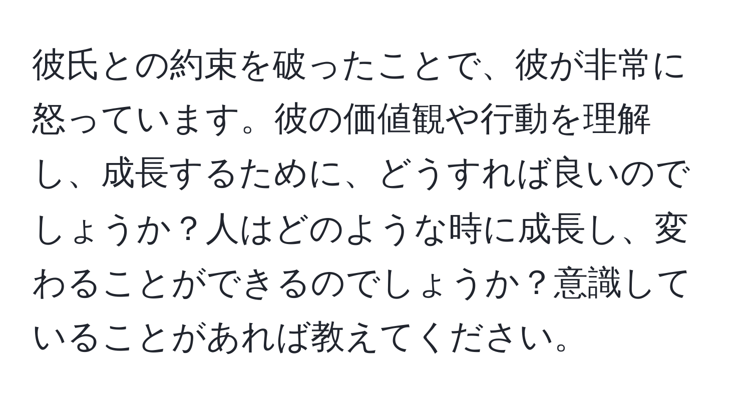 彼氏との約束を破ったことで、彼が非常に怒っています。彼の価値観や行動を理解し、成長するために、どうすれば良いのでしょうか？人はどのような時に成長し、変わることができるのでしょうか？意識していることがあれば教えてください。