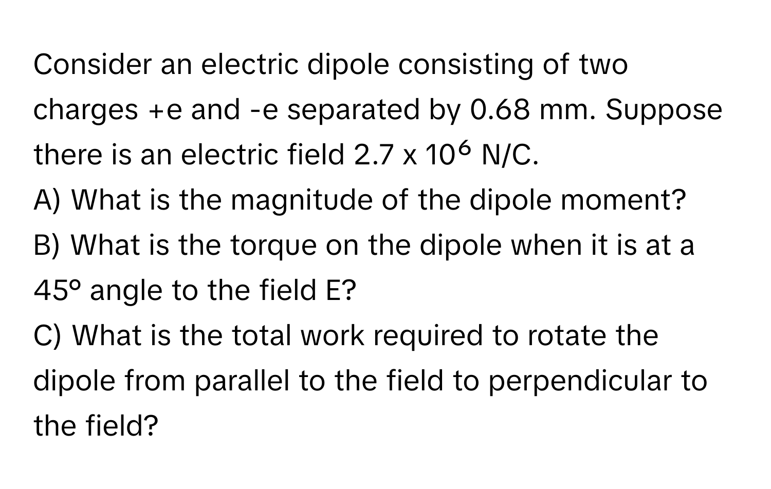 Consider an electric dipole consisting of two charges +e and -e separated by 0.68 mm. Suppose there is an electric field 2.7 x 10⁶ N/C. 
A) What is the magnitude of the dipole moment?
B) What is the torque on the dipole when it is at a 45° angle to the field E?
C) What is the total work required to rotate the dipole from parallel to the field to perpendicular to the field?