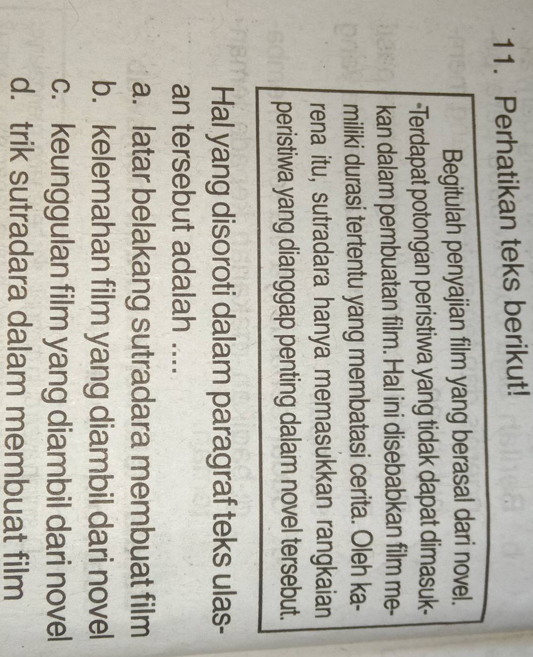 Perhatikan teks berikut!
Begitulah penyajian film yang berasal dari novel.
-Terdapat potongan peristiwa yang tidak dapat dimasuk-
kan dalam pembuatan film. Hal ini disebabkan film me-
miliki durasi tertentu yang membatasi cerita. Oleh ka-
rena itu, sutradara hanya memasukkan rangkaian
peristiwa yang dianggap penting dalam novel tersebut.
Hal yang disoroti dalam paragraf teks ulas-
an tersebut adalah ....
a. latar belakang sutradara membuat film
b. kelemahan film yang diambil dari novel
c. keunggulan film yang diambil dari novel
d. trik sutradara dalam membuat film