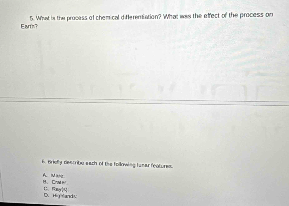 What is the process of chemical differentiation? What was the effect of the process on
Earth?
6. Briefly describe each of the following lunar features.
A. Mare:
B. Crater:
C. Ray(s):
D. Highlands: