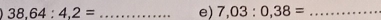 38.64:4.2= _e) 7,03:0,38= _