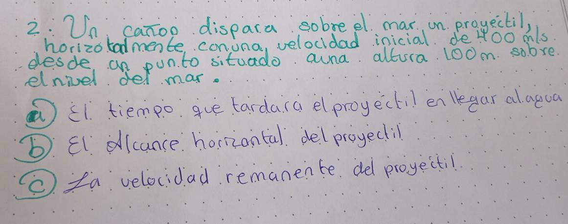 2:Un canoo dispara sobreel mar on progectil,
horizo tadmente conuna, velocldad inicial. de YOo mls.
desde, an pun. to situado. auna altura. l00m. sobve
elnivel del mar.
①i1. tiempo gue tardara elproyectil en legar alaqua
b. El. dlcance horriantal. delproyectil
. fa velocidad remanente del proyectil