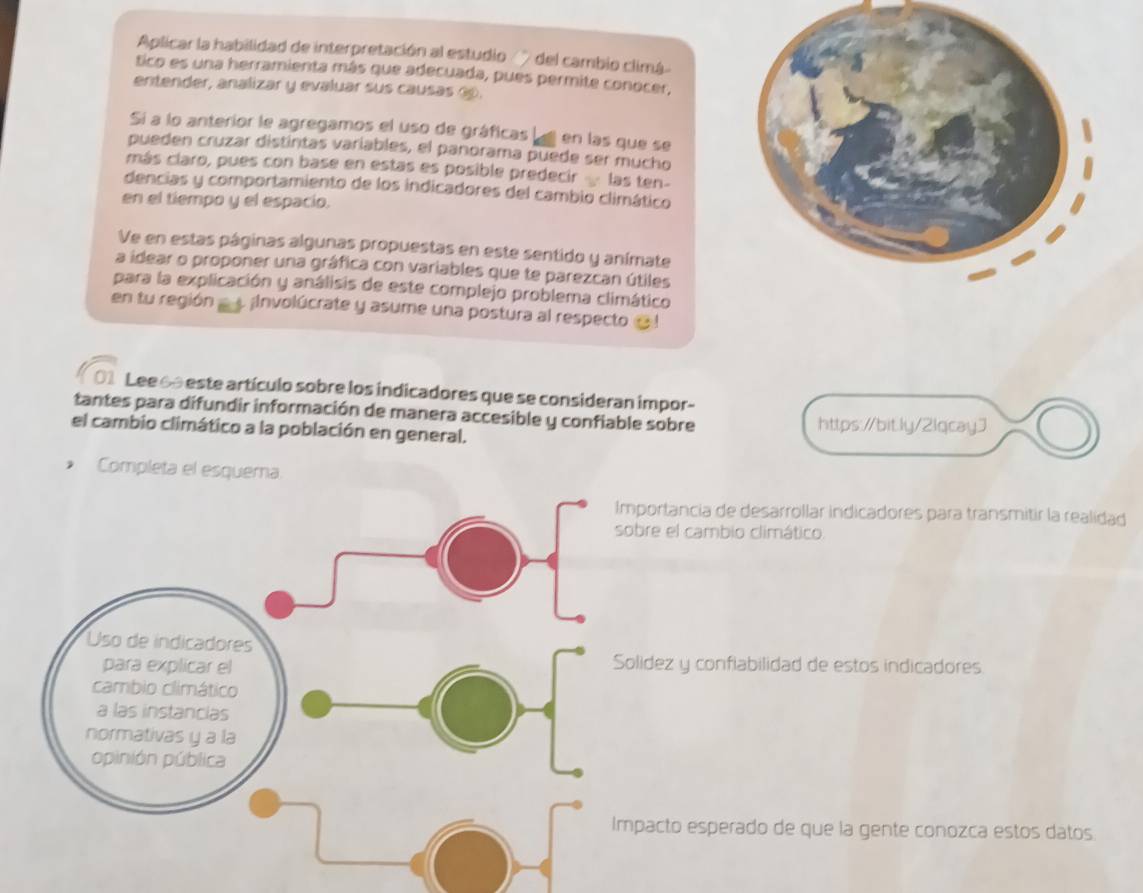 Aplicar la habilidad de interpretación al estudio ' del cambio climá 
tico es una herramienta más que adecuada, pues permite conocer, 
entender, analizar y evaluar sus causas é. 
Si a lo anterior le agregamos el uso de gráficas en las que se 
pueden cruzar distintas variables, el panorama puede ser mucho 
más claro, pues con base en estas es posible predecir las ten- 
dencias y comportamiento de los indicadores del cambio climático 
en el tiempo y el espacio. 
Ve en estas páginas algunas propuestas en este sentido y anímate 
a idear o proponer una gráfica con variables que te parezcan útiles 
para la explicación y análisis de este complejo problema climático 
en tu región a Involúcrate y asume una postura al respecto @ ! 
01 Lee 60 este artículo sobre los indicadores que se consideran impor- 
tantes para difundir información de manera accesible y confiable sobre https://bit.ly/2lqcayJ 
el cambio climático a la población en general. 
Completa el esquera 
ortancia de desarrollar indicadores para transmitir la realidad 
e el cambio climático 
dez y confiabilidad de estos indicadores 
acto esperado de que la gente conozca estos datos