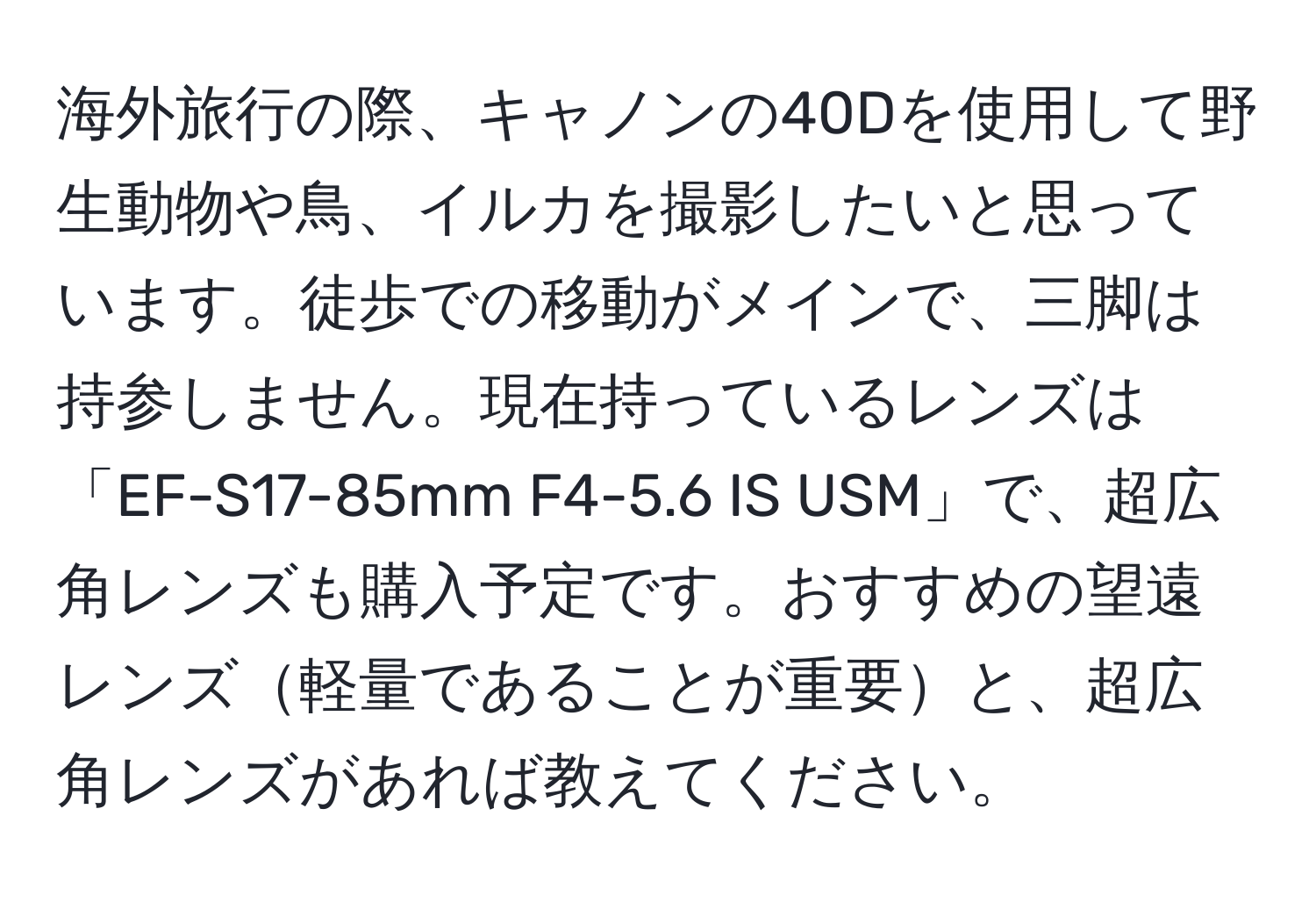 海外旅行の際、キャノンの40Dを使用して野生動物や鳥、イルカを撮影したいと思っています。徒歩での移動がメインで、三脚は持参しません。現在持っているレンズは「EF-S17-85mm F4-5.6 IS USM」で、超広角レンズも購入予定です。おすすめの望遠レンズ軽量であることが重要と、超広角レンズがあれば教えてください。