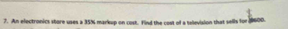 An electronics store uses a 35% markup on cost. Find the cost of a television that sells for 0600.