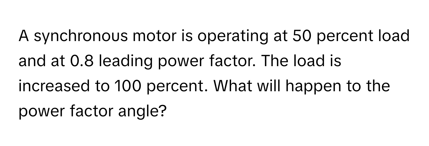 A synchronous motor is operating at 50 percent load and at 0.8 leading power factor. The load is increased to 100 percent. What will happen to the power factor angle?