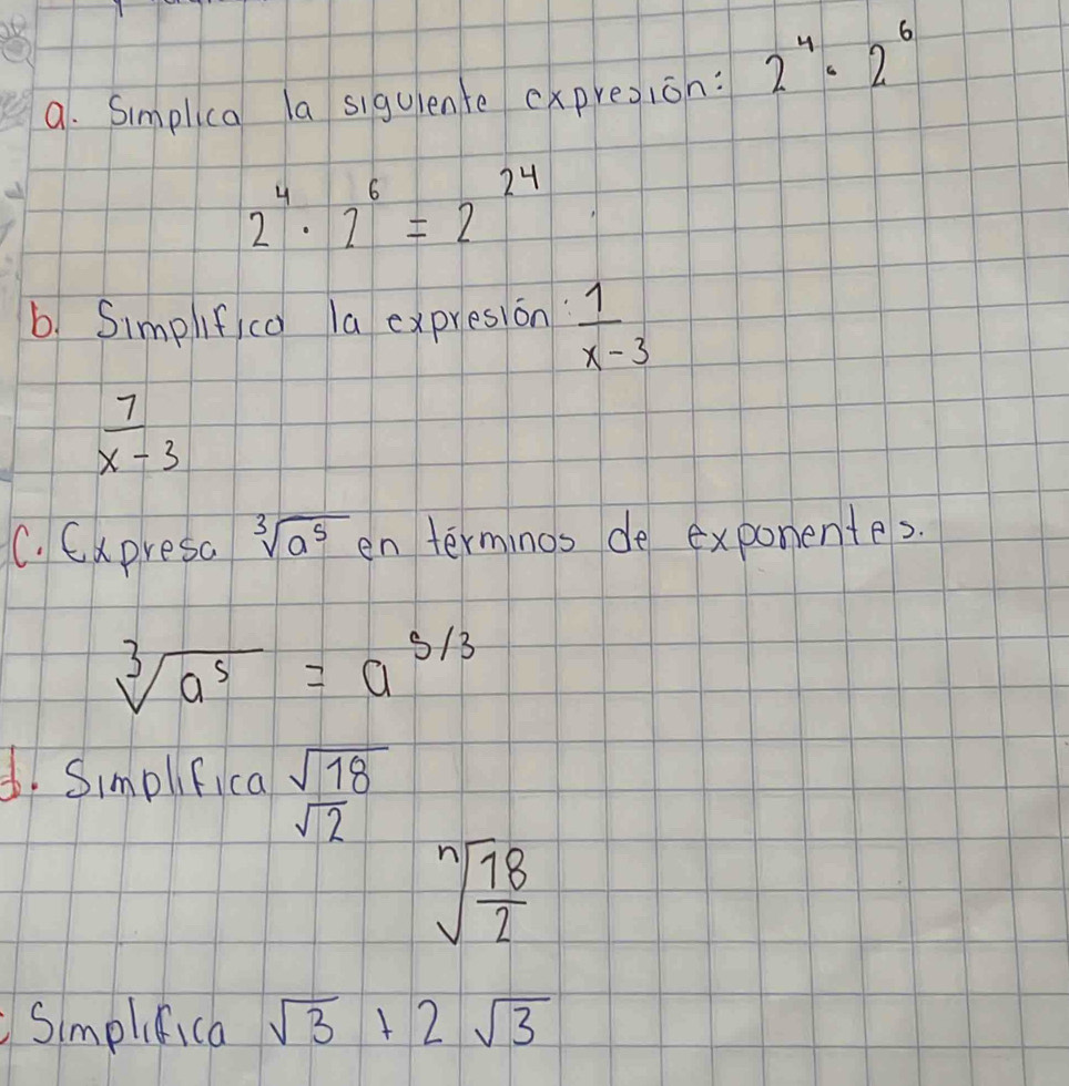 Simplica la siguiente expresion: 2^4· 2^6
2^4· 2^6=2^(24)
b. Simplif co la expresion  1/x-3 
 7/x-3 
C. Expresa sqrt[3](a^5) en terminos de exponentes.
sqrt[3](a^5)=a^(5/3)
d. Simplfica sqrt(18)
sqrt(2)
sqrt[n](frac 18)2
Simplifica sqrt(3)+2sqrt(3)