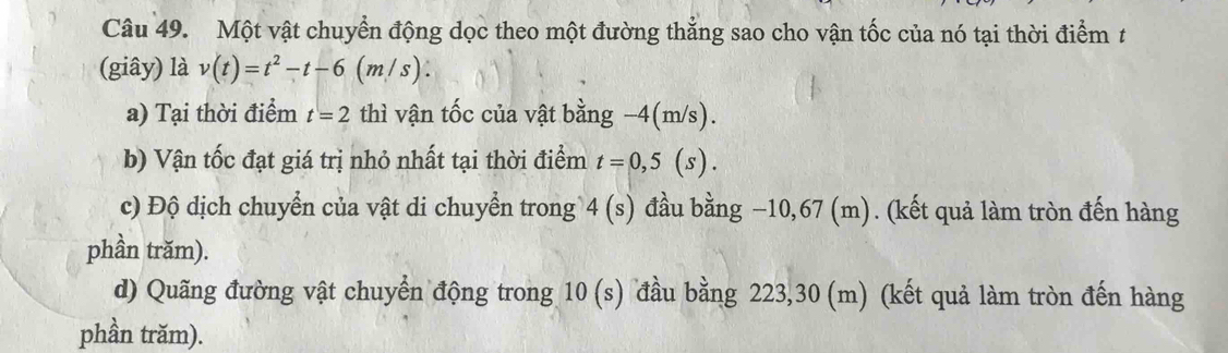 Một vật chuyển động dọc theo một đường thẳng sao cho vận tốc của nó tại thời điểm t 
(giây) là v(t)=t^2-t-6(m/s). 
a) Tại thời điểm t=2 thì vận tốc của vật bằng -4(m/s). 
b) Vận tốc đạt giá trị nhỏ nhất tại thời điểm t=0,5(s). 
c) Độ dịch chuyển của vật di chuyển trong 4(s) đầu bằng −10,67 (m). (kết quả làm tròn đến hàng 
phần trăm). 
d) Quãng đường vật chuyển động trong 10(s) đầu bằng 223,30 (m) (kết quả làm tròn đến hàng 
phần trăm).