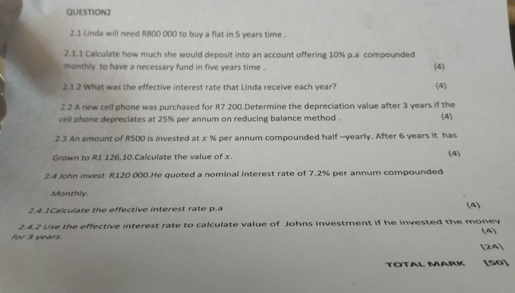 2.1 Linda will need R800 000 to buy a flat in 5 years time . 
2.1.1 Calculate how much she would deposit into an account offering 10% p.a compounded 
monthly to have a necessary fund in five years time . (4) 
2.1.2 What was the effective interest rate that Linda receive each year? (4) 
2.2 A new cell phone was purchased for R7 200.Determine the depreciation value after 3 years if the 
cell phone depreciates at 25% per annum on reducing balance method . (4) 
2.3 An amount of R500 is invested at x % per annum compounded half —yearly. After 6 years it has 
Grown to R1 126,10.Calculate the value of x. 
(4) 
2.4 John invest R120 000.He quoted a nominal interest rate of 7.2% per annum compounded 
Monthly. 
2.4.1Calculate the effective interest rate p.a
(4) 
2.4.2 Use the effective interest rate to calculate value of Johns investment if he invested the money 
(4) 
for 3 years. 
[24] 
TOTAL MARK [50]