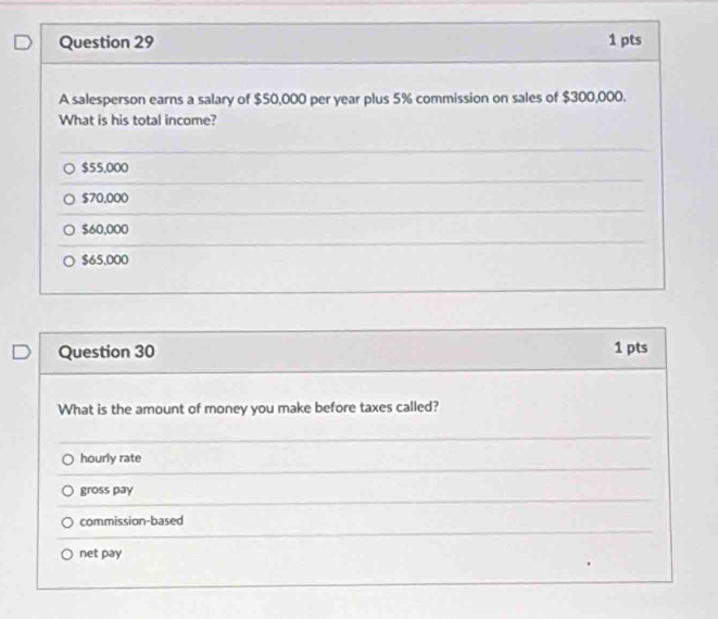 A salesperson earns a salary of $50,000 per year plus 5% commission on sales of $300,000.
What is his total income?
$55.000
$70.000
$60,000
$65,000
Question 30 1 pts
What is the amount of money you make before taxes called?
hourly rate
gross pay
commission-based
net pay