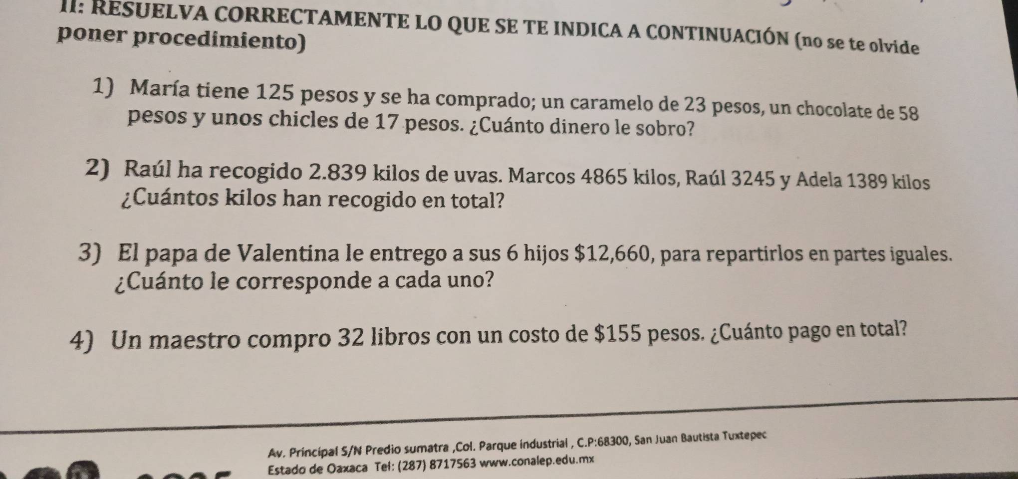 I: RESUELVA CORRECTAMENTE LO QUE SE TE INDICA A CONTINUACIÓN (no se te olvide 
poner procedimiento) 
1) María tiene 125 pesos y se ha comprado; un caramelo de 23 pesos, un chocolate de 58
pesos y unos chicles de 17 pesos. ¿Cuánto dinero le sobro? 
2) Raúl ha recogido 2.839 kilos de uvas. Marcos 4865 kilos, Raúl 3245 y Adela 1389 kilos
¿Cuántos kilos han recogido en total? 
3) El papa de Valentina le entrego a sus 6 hijos $12,660, para repartirlos en partes iguales. 
¿Cuánto le corresponde a cada uno? 
4) Un maestro compro 32 libros con un costo de $155 pesos. ¿Cuánto pago en total? 
Av. Principal S/N Predio sumatra ,Col. Parque industrial , C. P:68300, San Juan Bautista Tuxtepec 
Estado de Oaxaca Tel: (287) 8717563 www.conalep.edu.mx