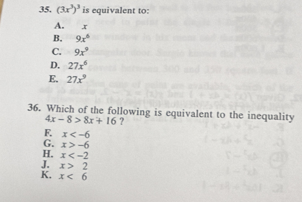 (3x^3)^3 is equivalent to:
A. x
B. 9x^6
C. 9x^9
D. 27x^6
E. 27x^9
36. Which of the following is equivalent to the inequality
4x-8>8x+16 ?
F. x
G. x>-6
H. x
J. x>2
K. x<6</tex>