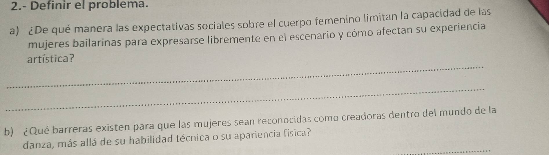 2.- Definir el problema. 
a) ¿De qué manera las expectativas sociales sobre el cuerpo femenino limitan la capacidad de las 
mujeres bailarinas para expresarse libremente en el escenario y cómo afectan su experiencia 
_ 
artística? 
_ 
b) ¿Qué barreras existen para que las mujeres sean reconocidas como creadoras dentro del mundo de la 
_ 
danza, más allá de su habilidad técnica o su apariencia física?