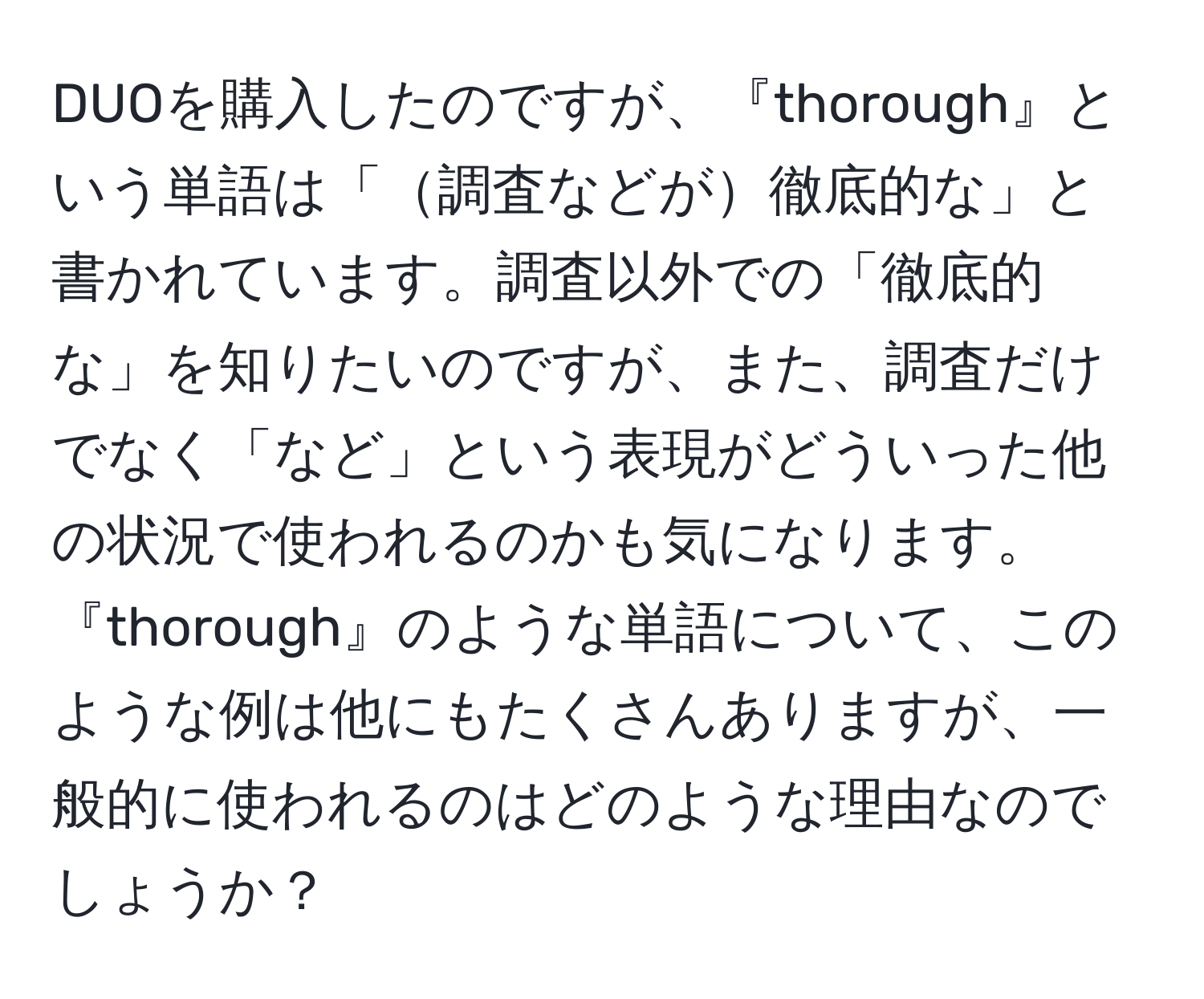 DUOを購入したのですが、『thorough』という単語は「調査などが徹底的な」と書かれています。調査以外での「徹底的な」を知りたいのですが、また、調査だけでなく「など」という表現がどういった他の状況で使われるのかも気になります。『thorough』のような単語について、このような例は他にもたくさんありますが、一般的に使われるのはどのような理由なのでしょうか？