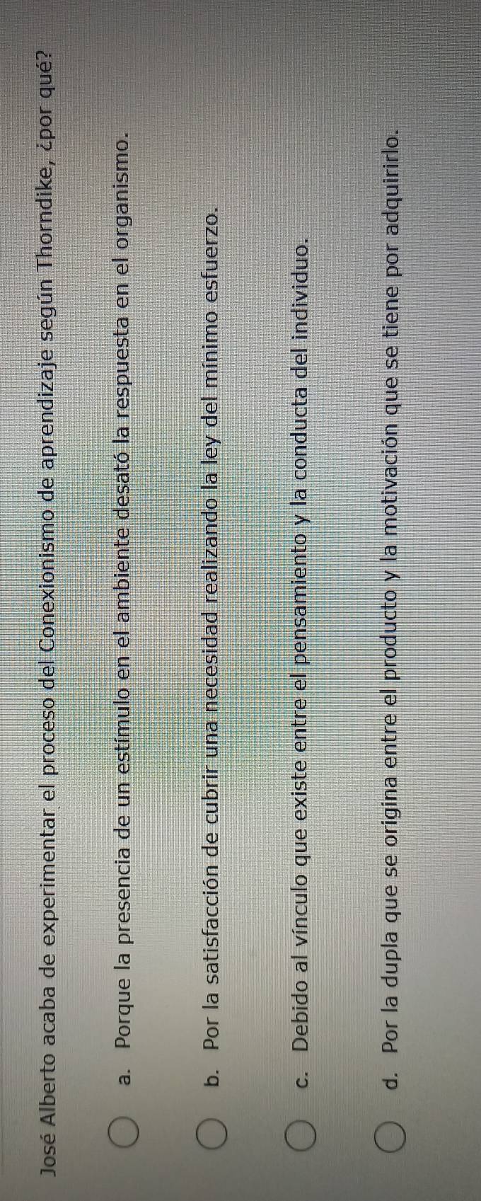 José Alberto acaba de experimentar el proceso del Conexionismo de aprendizaje según Thorndike, ¿por qué?
a. Porque la presencia de un estímulo en el ambiente desató la respuesta en el organismo.
b. Por la satisfacción de cubrir una necesidad realizando la ley del mínimo esfuerzo.
c. Debido al vínculo que existe entre el pensamiento y la conducta del individuo.
d. Por la dupla que se origina entre el producto y la motivación que se tiene por adquirirlo.
