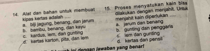 Alat dan bahan untuk membuat 15. Proses menyatukan kain bisa
kipas kertas adalah .... dilakukan dengan menjahit. Untuk
a. biji jagung, benang, dan jarum menjahit kain diperlukan ....
b. bambu, benang, dan kayu a. jarum dan benang
c. kardus, lem, dan gunting b. gunting dan penggaris
d kertas karton, pita, dan lem c. lem dan gunting
d. kertas dan pensil
h i e n gan jawaban yang benar !